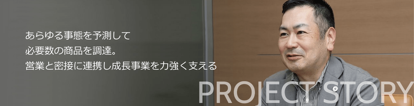 あらゆる事態を予測して必要数の商品を調達。営業と密接に連携し成長事業を力強く支える PROJECT STORY